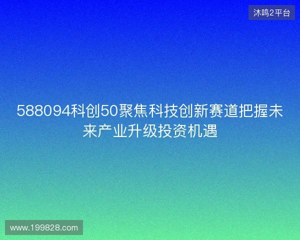 588094科创50聚焦科技创新赛道把握未来产业升级投资机遇 588094科创50聚焦科技创新赛道把握未来产业升级投资机遇