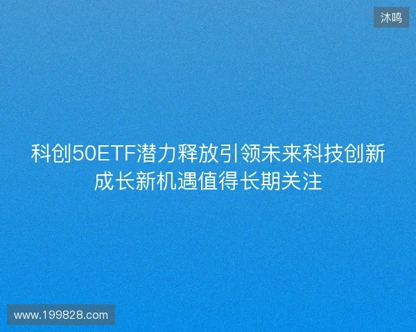 科创50ETF潜力释放引领未来科技创新成长新机遇值得长期关注