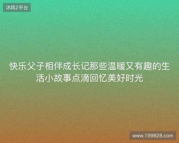 快乐父子相伴成长记那些温暖又有趣的生活小故事点滴回忆美好时光